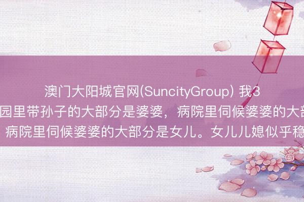 澳门大阳城官网(SuncityGroup) 我39岁发现一个无数的气候：公园里带孙子的大部分是婆婆，病院里伺候婆婆的大部分是女儿。女儿儿媳似乎稳赚？