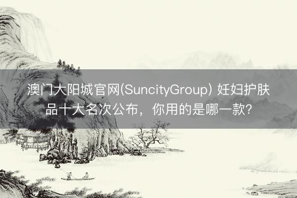 澳门大阳城官网(SuncityGroup) 妊妇护肤品十大名次公布，你用的是哪一款？