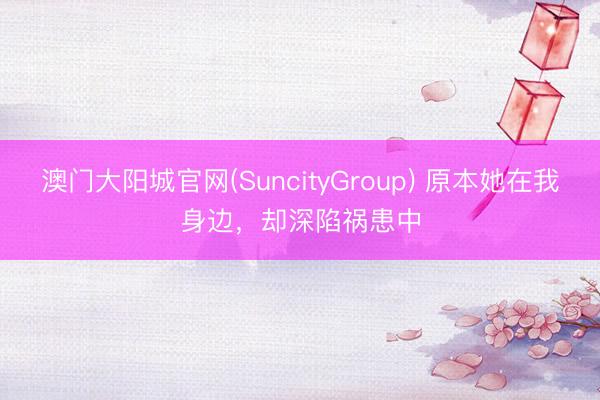 澳门大阳城官网(SuncityGroup) 原本她在我身边，却深陷祸患中