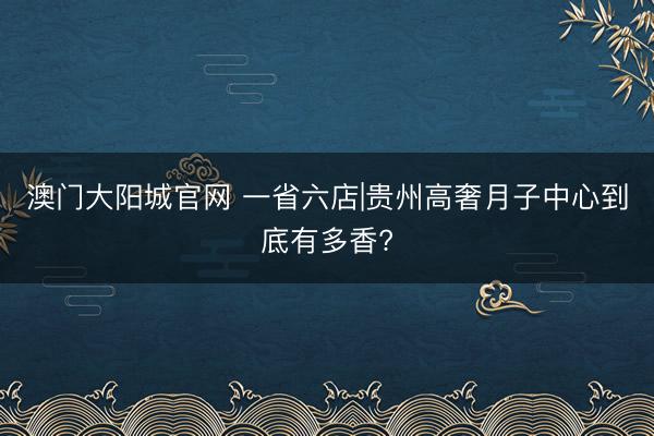 澳门大阳城官网 一省六店|贵州高奢月子中心到底有多香?