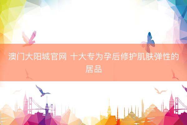 澳门大阳城官网 十大专为孕后修护肌肤弹性的居品