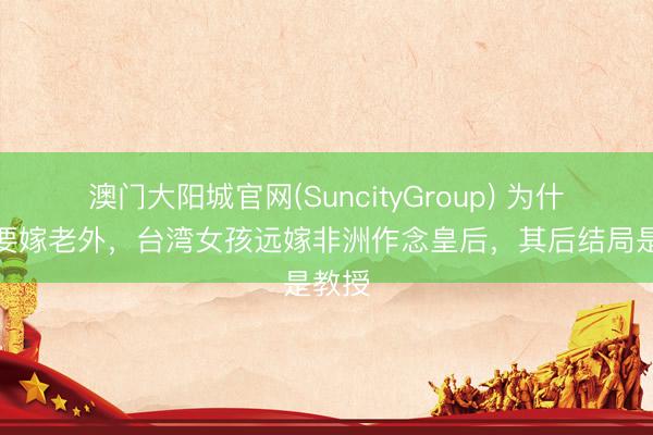 澳门大阳城官网(SuncityGroup) 为什么非要嫁老外，台湾女孩远嫁非洲作念皇后，其后结局是教授