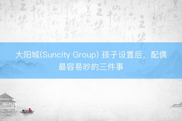 大阳城(Suncity Group) 孩子设置后，配偶最容易吵的三件事