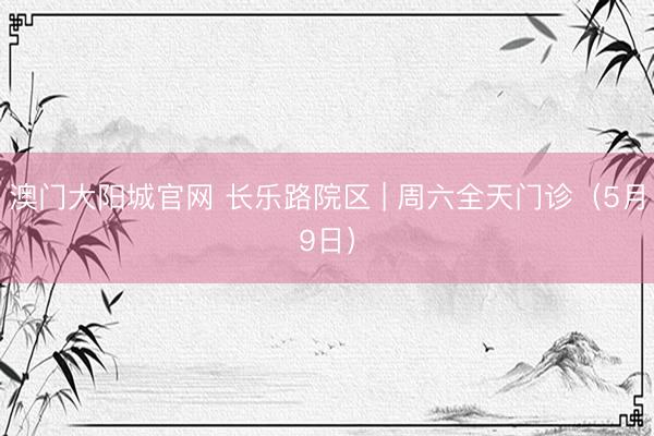 澳门大阳城官网 长乐路院区 | 周六全天门诊（5月9日）