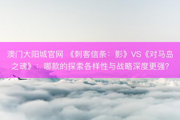 澳门大阳城官网 《刺客信条：影》VS《对马岛之魂》：哪款的探索各样性与战略深度更强？
