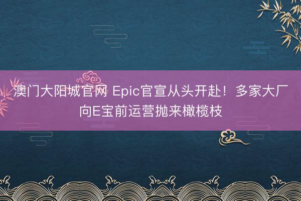 澳门大阳城官网 Epic官宣从头开赴！多家大厂向E宝前运营抛来橄榄枝