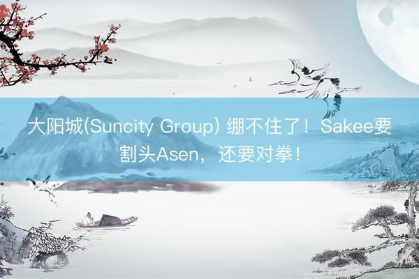 大阳城(Suncity Group) 绷不住了！Sakee要割头Asen，还要对拳！