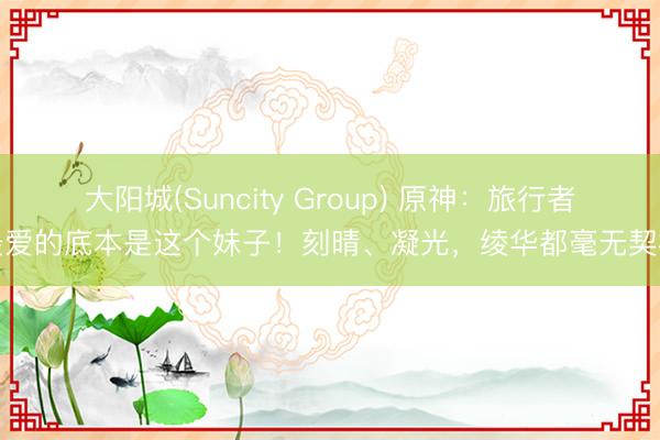 大阳城(Suncity Group) 原神：旅行者最爱的底本是这个妹子！刻晴、凝光，绫华都毫无契机