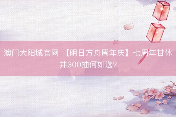 澳门大阳城官网 【明日方舟周年庆】七周年甘休井300抽何如选？