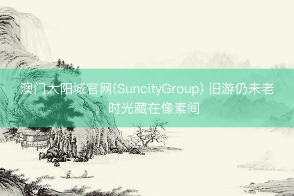 澳门大阳城官网(SuncityGroup) 旧游仍未老，时光藏在像素间