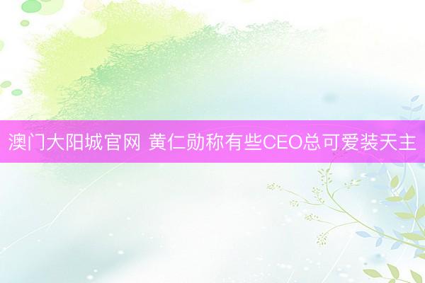 澳门大阳城官网 黄仁勋称有些CEO总可爱装天主
