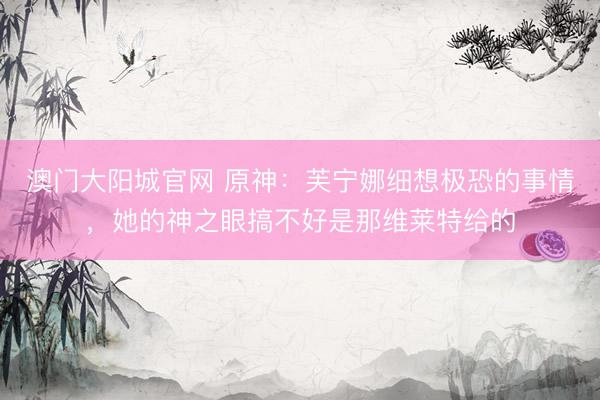 澳门大阳城官网 原神：芙宁娜细想极恐的事情，她的神之眼搞不好是那维莱特给的