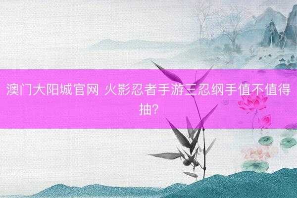 澳门大阳城官网 火影忍者手游三忍纲手值不值得抽？