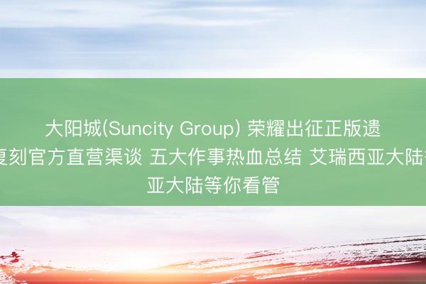 大阳城(Suncity Group) 荣耀出征正版遗迹 MU 复刻官方直营渠谈 五大作事热血总结 艾瑞西亚大陆等你看管