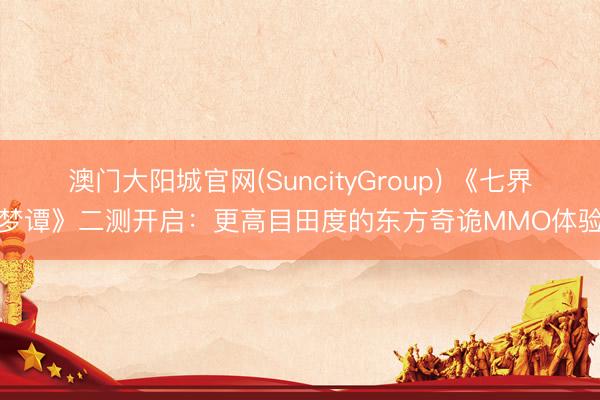 澳门大阳城官网(SuncityGroup) 《七界梦谭》二测开启：更高目田度的东方奇诡MMO体验