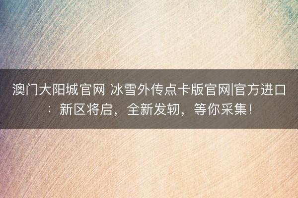 澳门大阳城官网 冰雪外传点卡版官网|官方进口：新区将启，全新发轫，等你采集！