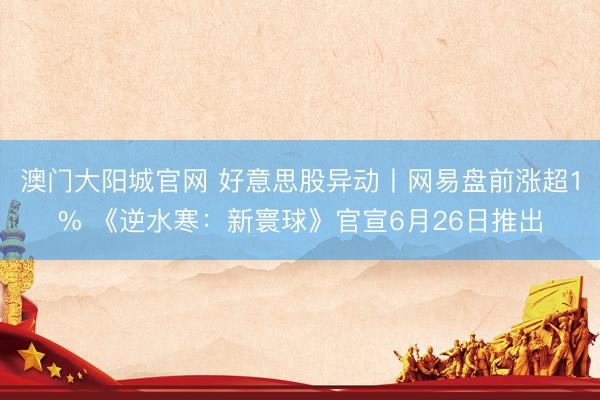 澳门大阳城官网 好意思股异动丨网易盘前涨超1% 《逆水寒:新寰球》官宣6月26日推出