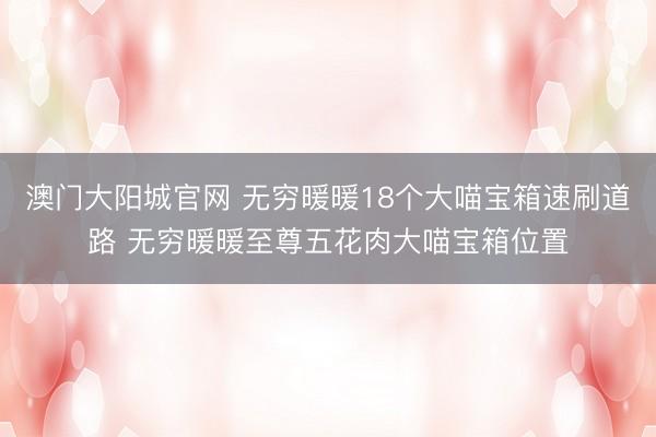 澳门大阳城官网 无穷暖暖18个大喵宝箱速刷道路 无穷暖暖至尊五花肉大喵宝箱位置