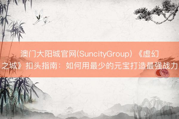 澳门大阳城官网(SuncityGroup) 《虚幻之城》扣头指南：如何用最少的元宝打造最强战力