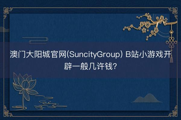 澳门大阳城官网(SuncityGroup) B站小游戏开辟一般几许钱？