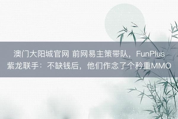 澳门大阳城官网 前网易主策带队，FunPlus紫龙联手：不缺钱后，他们作念了个矜重MMO