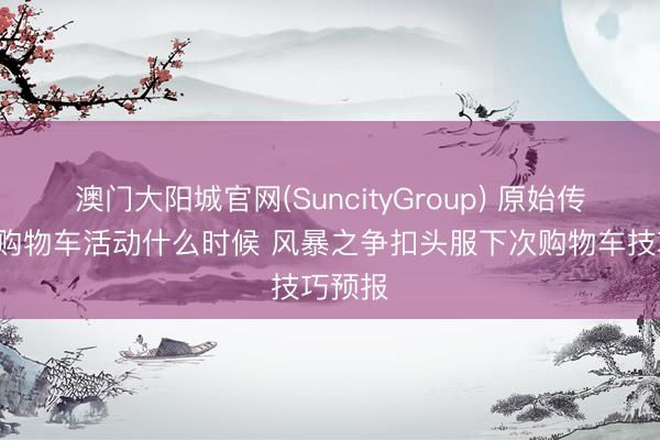 澳门大阳城官网(SuncityGroup) 原始传说6月购物车活动什么时候 风暴之争扣头服下次购物车技巧预报
