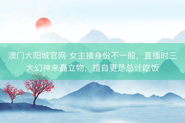 澳门大阳城官网 女主播身份不一般，直播时三大幻神来矗立物，擅自更是总计吃饭