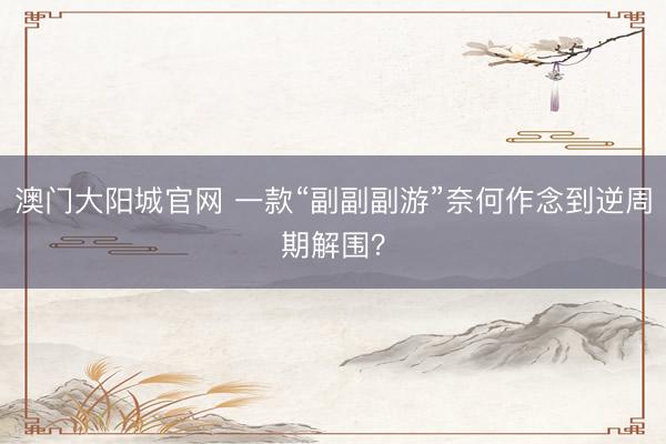 澳门大阳城官网 一款“副副副游”奈何作念到逆周期解围？