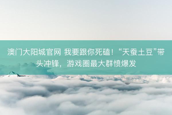 澳门大阳城官网 我要跟你死磕！“天蚕土豆”带头冲锋，游戏圈最大群愤爆发