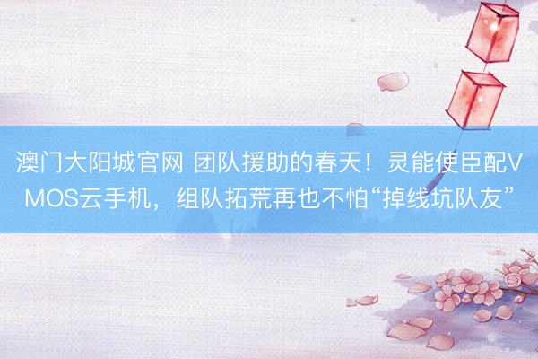 澳门大阳城官网 团队援助的春天！灵能使臣配VMOS云手机，组队拓荒再也不怕“掉线坑队友”