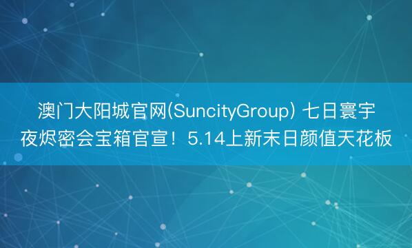 澳门大阳城官网(SuncityGroup) 七日寰宇夜烬密会宝箱官宣！5.14上新末日颜值天花板