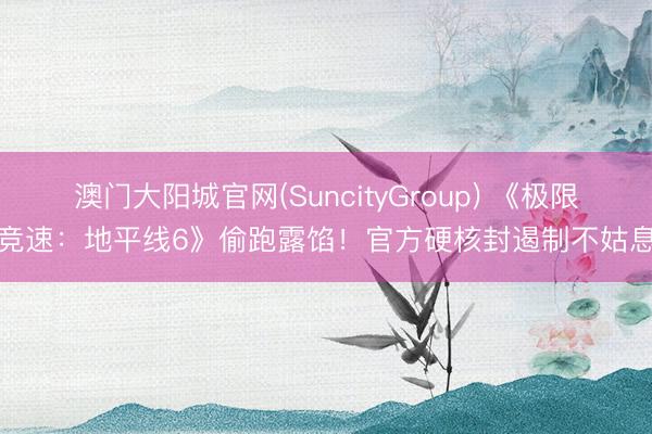 澳门大阳城官网(SuncityGroup) 《极限竞速：地平线6》偷跑露馅！官方硬核封遏制不姑息