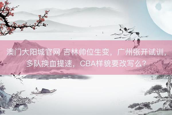 澳门大阳城官网 吉林帅位生变,广州张开试训,多队换血提速,CBA样貌要改写么?