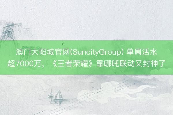 澳门大阳城官网(SuncityGroup) 单周活水超7000万，《王者荣耀》靠哪吒联动又封神了