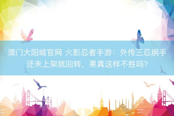 澳门大阳城官网 火影忍者手游：外传三忍纲手还未上架就回转，果真这样不胜吗？
