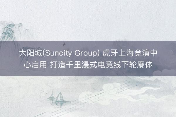 大阳城(Suncity Group) 虎牙上海竞演中心启用 打造千里浸式电竞线下轮廓体
