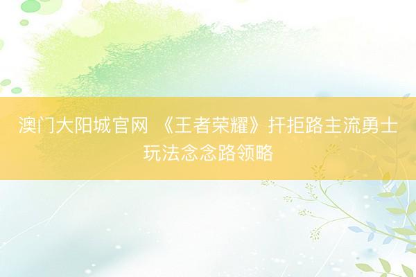 澳门大阳城官网 《王者荣耀》扞拒路主流勇士玩法念念路领略