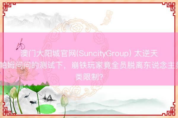 澳门大阳城官网(SuncityGroup) 太逆天了！在帕姆问问的测试下，崩铁玩家竟全员脱离东说念主类限制？