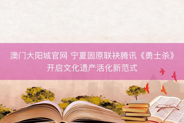 澳门大阳城官网 宁夏固原联袂腾讯《勇士杀》开启文化遗产活化新范式