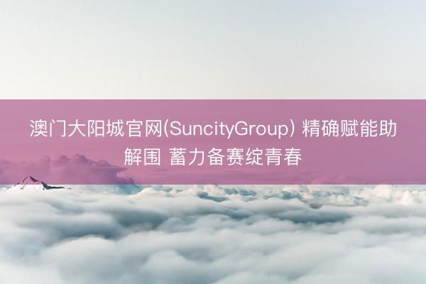 澳门大阳城官网(SuncityGroup) 精确赋能助解围 蓄力备赛绽青春