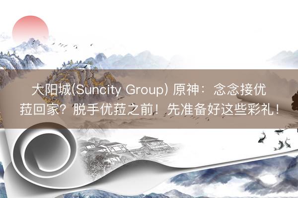大阳城(Suncity Group) 原神：念念接优菈回家？脱手优菈之前！先准备好这些彩礼！