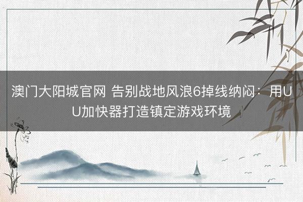 澳门大阳城官网 告别战地风浪6掉线纳闷：用UU加快器打造镇定游戏环境