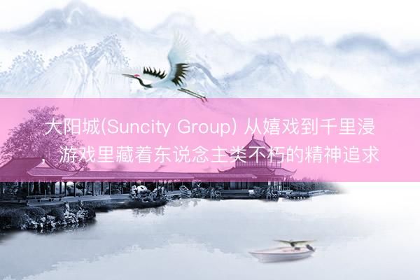 大阳城(Suncity Group) 从嬉戏到千里浸，游戏里藏着东说念主类不朽的精神追求