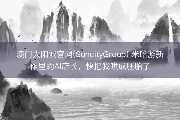 澳门大阳城官网(SuncityGroup) 米哈游新作里的AI店长，快把我哄成胚胎了