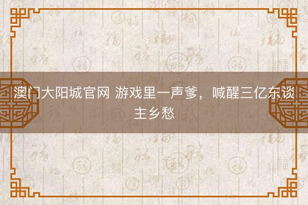 澳门大阳城官网 游戏里一声爹，喊醒三亿东谈主乡愁