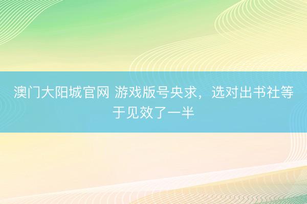 澳门大阳城官网 游戏版号央求，选对出书社等于见效了一半
