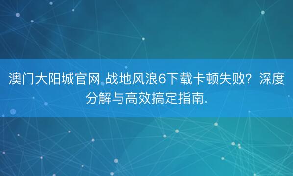 澳门大阳城官网 战地风浪6下载卡顿失败？深度分解与高效搞定指南.