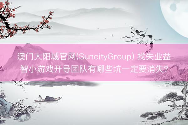 澳门大阳城官网(SuncityGroup) 找失业益智小游戏开导团队有哪些坑一定要消失？