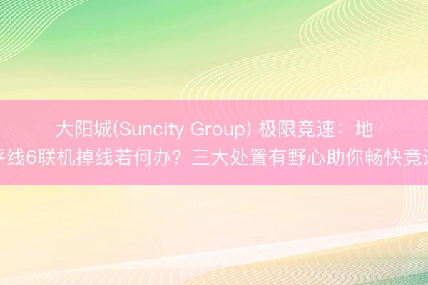 大阳城(Suncity Group) 极限竞速：地平线6联机掉线若何办？三大处置有野心助你畅快竞速