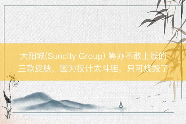 大阳城(Suncity Group) 筹办不敢上线的三款皮肤，因为狡计太斗胆，只可烧毁了